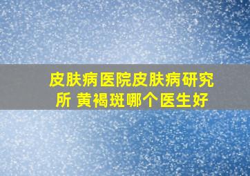 皮肤病医院皮肤病研究所 黄褐斑哪个医生好